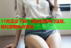 51吃瓜没了吗？实时追踪热门话题，轻松获取热点资讯