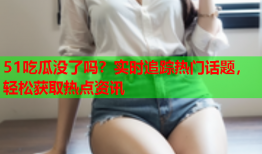 51吃瓜没了吗？实时追踪热门话题，轻松获取热点资讯