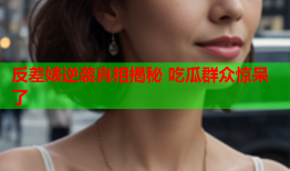 反差婊逆袭真相揭秘 吃瓜群众惊呆了