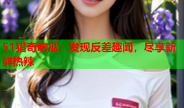 51猎奇吃瓜：发现反差趣闻，尽享新鲜热辣