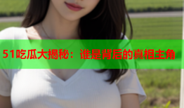51吃瓜大揭秘：谁是背后的真相主角
