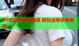 51吃瓜不再是选择 新玩法等你来体验