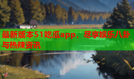 最新版本51吃瓜app，尽享娱乐八卦与热辣资讯