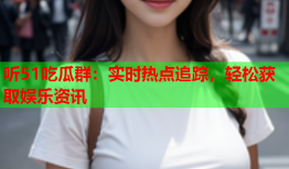 听51吃瓜群：实时热点追踪，轻松获取娱乐资讯