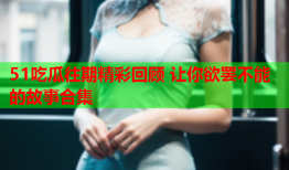 51吃瓜往期精彩回顾 让你欲罢不能的故事合集