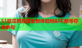 51吃瓜网直播全新体验精彩不断等你来参与