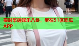 实时掌握娱乐八卦，尽在51区吃瓜APP