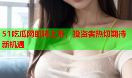 51吃瓜网即将上市，投资者热切期待新机遇