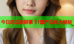今日吃瓜新鲜事 51国产瓜料大揭秘