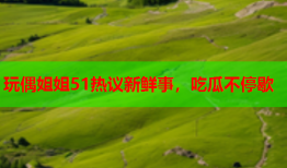 玩偶姐姐51热议新鲜事，吃瓜不停歇