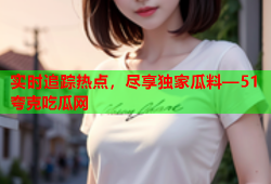 实时追踪热点，尽享独家瓜料—51夸克吃瓜网