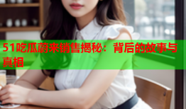 51吃瓜蔚来销售揭秘：背后的故事与真相