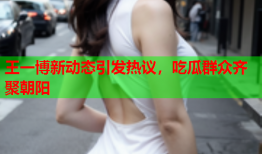 王一博新动态引发热议，吃瓜群众齐聚朝阳