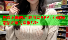 热议不断的51吃瓜网APP，带你探索最劲爆的娱乐八卦