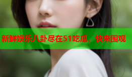 新鲜娱乐八卦尽在51吃瓜，快来围观