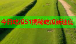 今日吃瓜51揭秘吃瓜新速度