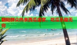 朝阳群众热衷西瓜盛宴，吃瓜乐趣无穷