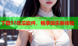 下载51吃瓜软件，畅享娱乐新体验