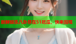 新鲜娱乐八卦尽在51吃瓜，快来围观