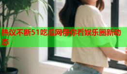 热议不断51吃瓜网带你看娱乐圈新动态