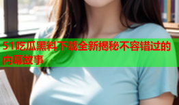 51吃瓜黑料下载全新揭秘不容错过的内幕故事
