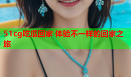 51cg吃瓜回家 体验不一样的回家之旅