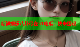 新鲜娱乐八卦尽在51吃瓜，快来围观