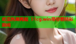 吃瓜热潮再起 51cg.win带你看精彩瞬间