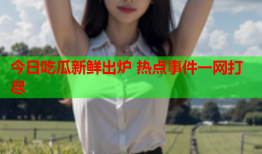 今日吃瓜新鲜出炉 热点事件一网打尽