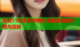 肖战51吃瓜事件揭秘 震撼全网的真相与反转