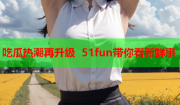 吃瓜热潮再升级 51fun带你看新鲜事