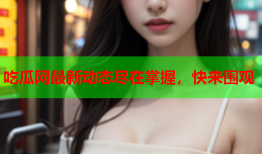 吃瓜网最新动态尽在掌握，快来围观