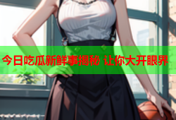 今日吃瓜新鲜事揭秘 让你大开眼界