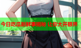 今日吃瓜新鲜事揭秘 让你大开眼界