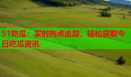 51吃瓜：实时热点追踪，轻松获取今日吃瓜资讯