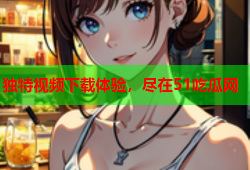 独特视频下载体验，尽在51吃瓜网