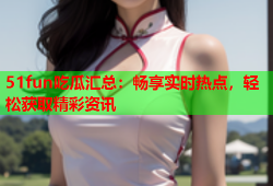 51fun吃瓜汇总：畅享实时热点，轻松获取精彩资讯