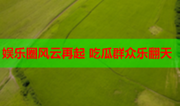 娱乐圈风云再起 吃瓜群众乐翻天