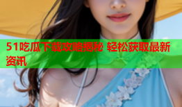 51吃瓜下载攻略揭秘 轻松获取最新资讯