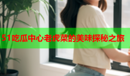 51吃瓜中心老虎菜的美味探秘之旅