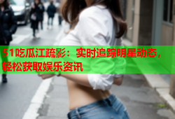 51吃瓜江疏影：实时追踪明星动态，轻松获取娱乐资讯