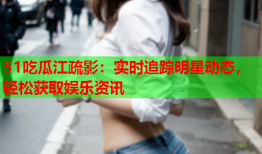 51吃瓜江疏影：实时追踪明星动态，轻松获取娱乐资讯