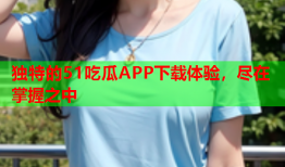独特的51吃瓜APP下载体验，尽在掌握之中