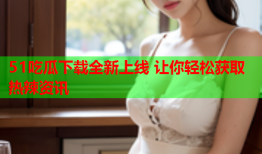 51吃瓜下载全新上线 让你轻松获取热辣资讯