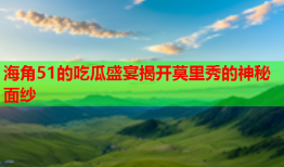 海角51的吃瓜盛宴揭开莫里秀的神秘面纱