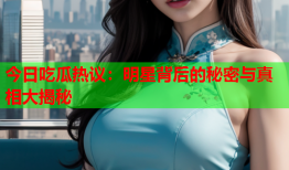 今日吃瓜热议：明星背后的秘密与真相大揭秘