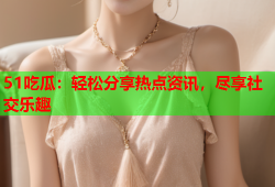 51吃瓜：轻松分享热点资讯，尽享社交乐趣