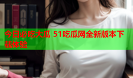 今日必吃大瓜 51吃瓜网全新版本下载体验