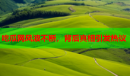 吃瓜网风波不断，背后真相引发热议