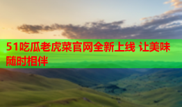 51吃瓜老虎菜官网全新上线 让美味随时相伴